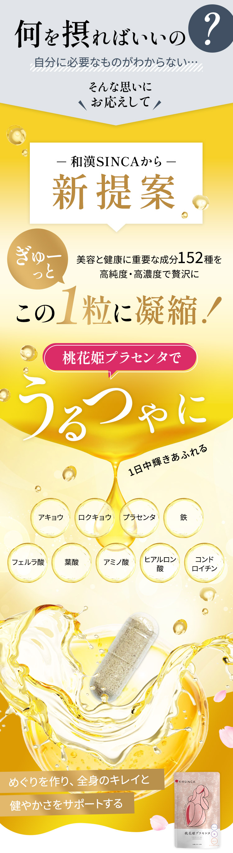 悩みはあっても何を摂ればいいかわかない、そんな方に152種類の美容と健康に良い成分を閉じ込めて桃花姫プラセンタをリニューアルいたしました。